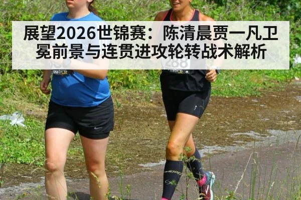 展望2026世锦赛：陈清晨贾一凡卫冕前景与连贯进攻轮转战术解析