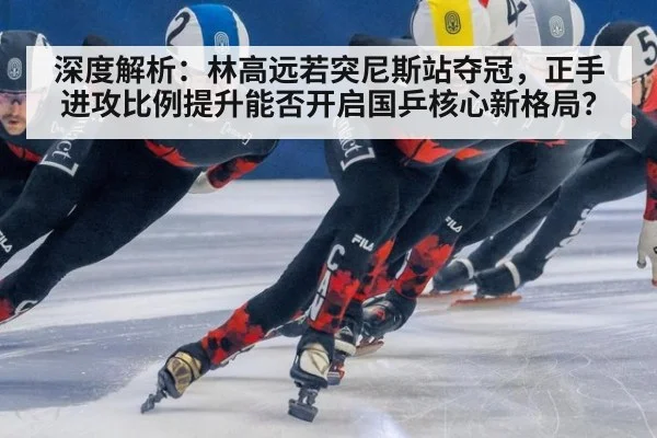 深度解析：林高远若突尼斯站夺冠，正手进攻比例提升能否开启国乒核心新格局？（j9.com）