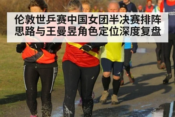 伦敦世乒赛中国女团半决赛排阵思路与王曼昱角色定位深度复盘（j9.com）